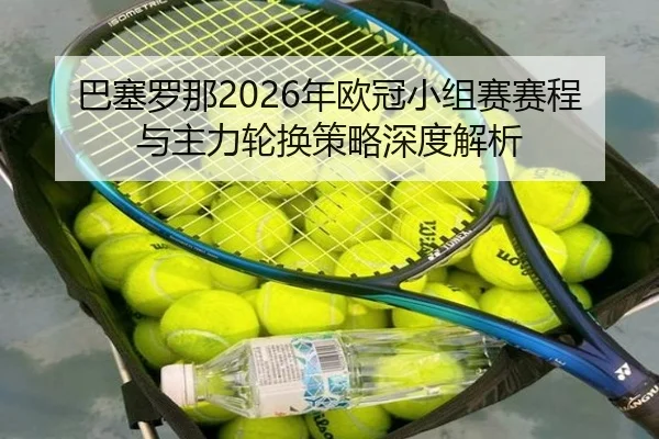 巴塞罗那2026年欧冠小组赛赛程与主力轮换策略深度解析